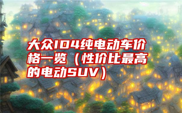 大众ID4纯电动车价格一览（性价比最高的电动SUV）