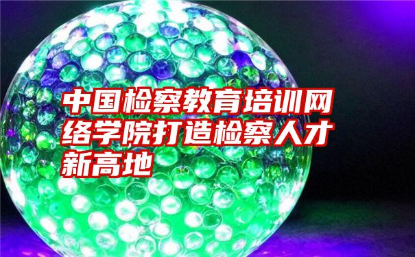 中国检察教育培训网络学院打造检察人才新高地