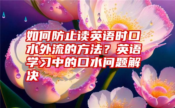 如何防止读英语时口水外流的方法？英语学习中的口水问题解决