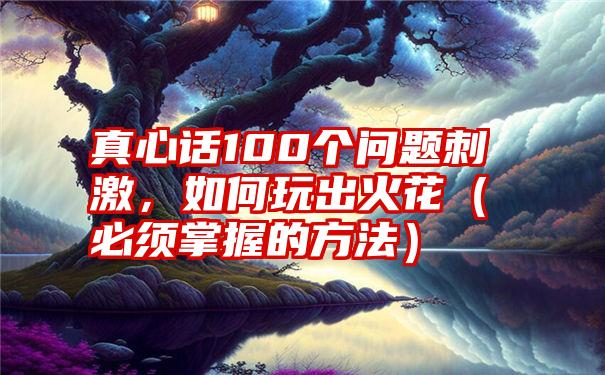 真心话100个问题刺激，如何玩出火花（必须掌握的方法）