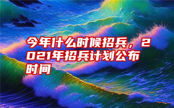 今年什么时候招兵，2021年招兵计划公布时间