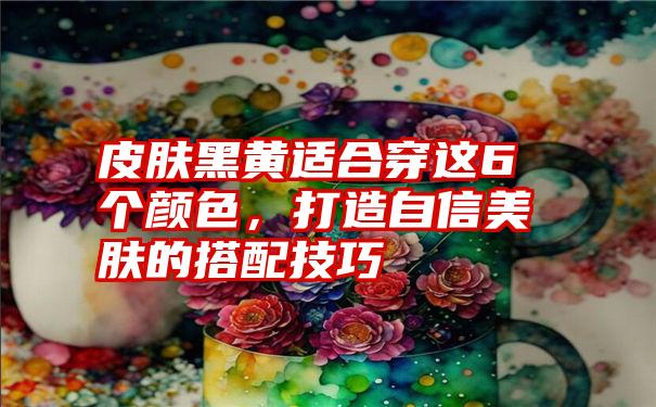 皮肤黑黄适合穿这6个颜色，打造自信美肤的搭配技巧