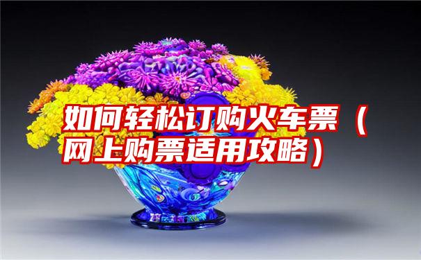 如何轻松订购火车票（网上购票适用攻略）