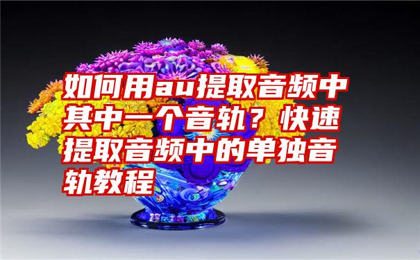 如何用au提取音频中其中一个音轨？快速提取音频中的单独音轨教程