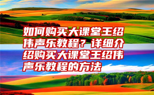 如何购买大课堂王绍伟声乐教程？详细介绍购买大课堂王绍伟声乐教程的方法