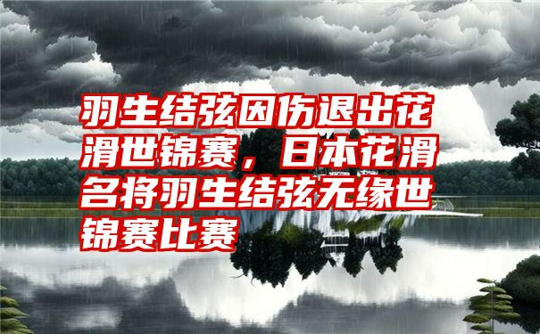 羽生结弦因伤退出花滑世锦赛，日本花滑名将羽生结弦无缘世锦赛比赛