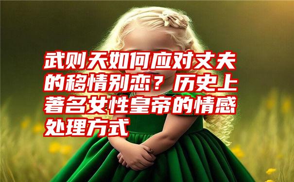 武则天如何应对丈夫的移情别恋？历史上著名女性皇帝的情感处理方式