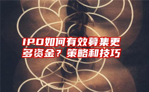 IPO如何有效募集更多资金？策略和技巧