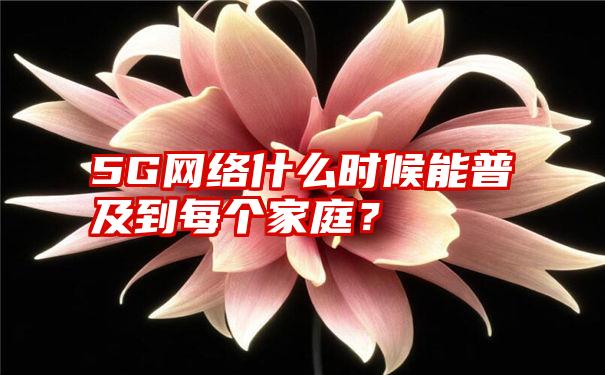 5G网络什么时候能普及到每个家庭？