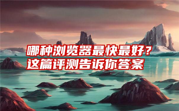 哪种浏览器最快最好？这篇评测告诉你答案