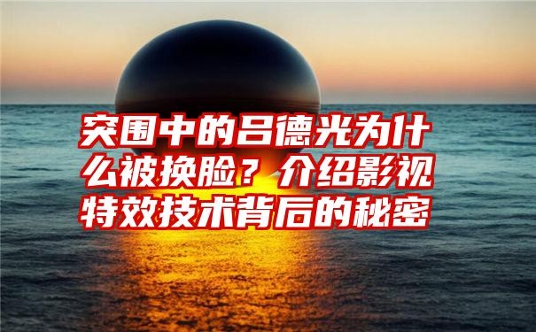 突围中的吕德光为什么被换脸？介绍影视特效技术背后的秘密