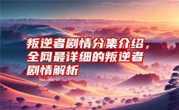 叛逆者剧情分集介绍，全网最详细的叛逆者剧情解析