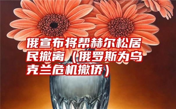 俄宣布将帮赫尔松居民撤离（俄罗斯为乌克兰危机撤侨）