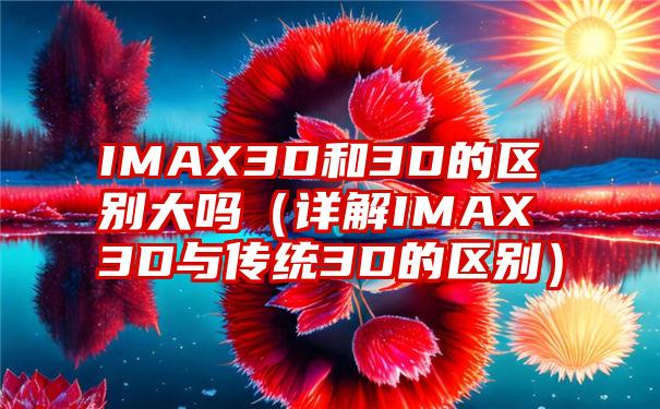 IMAX3D和3D的区别大吗（详解IMAX3D与传统3D的区别）