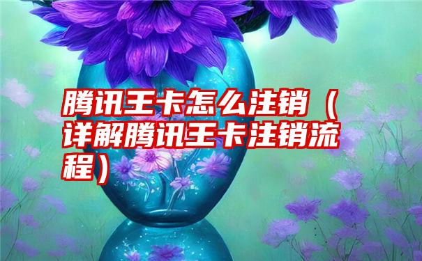 腾讯王卡怎么注销（详解腾讯王卡注销流程）