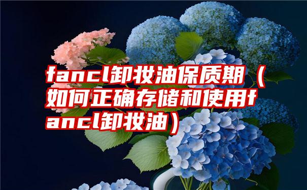 fancl卸妆油保质期（如何正确存储和使用fancl卸妆油）