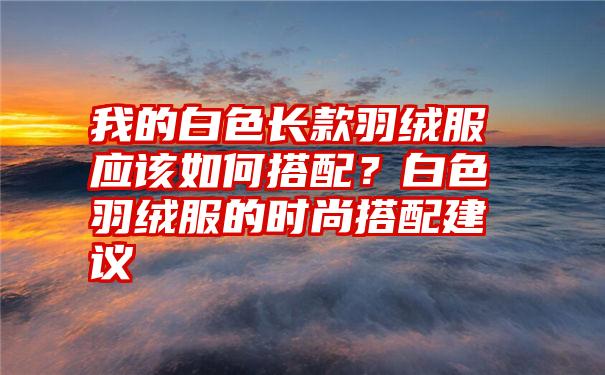 我的白色长款羽绒服应该如何搭配？白色羽绒服的时尚搭配建议