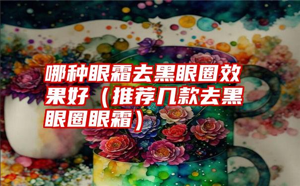 哪种眼霜去黑眼圈效果好（推荐几款去黑眼圈眼霜）