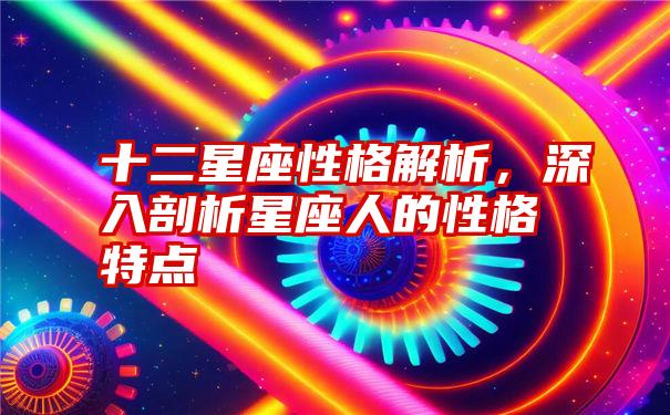 十二星座性格解析，深入剖析星座人的性格特点