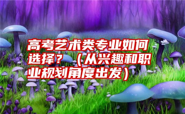 高考艺术类专业如何选择？（从兴趣和职业规划角度出发）