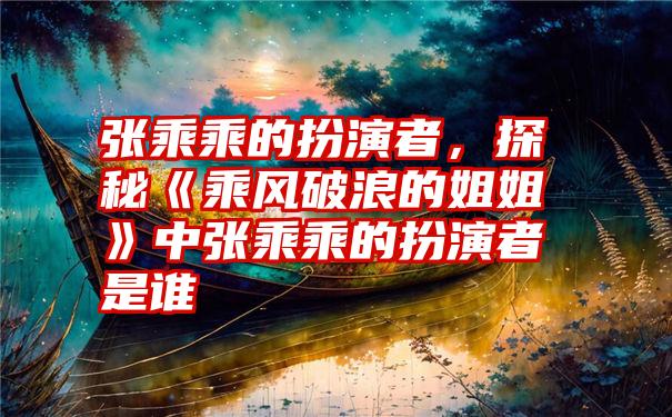 张乘乘的扮演者，探秘《乘风破浪的姐姐》中张乘乘的扮演者是谁