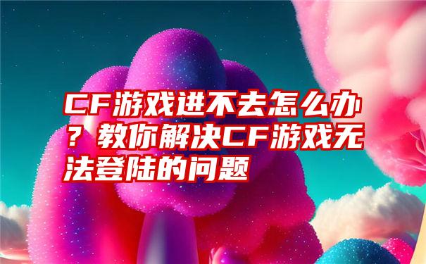 CF游戏进不去怎么办？教你解决CF游戏无法登陆的问题