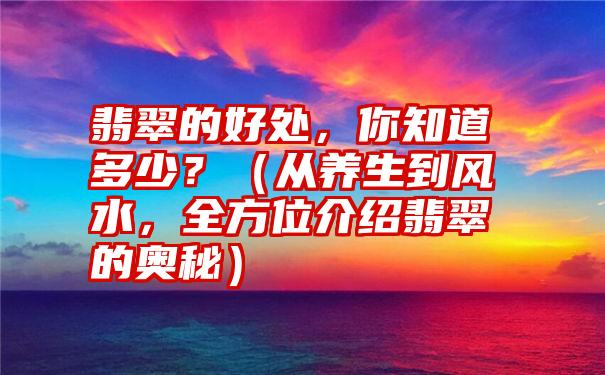 翡翠的好处，你知道多少？（从养生到风水，全方位介绍翡翠的奥秘）