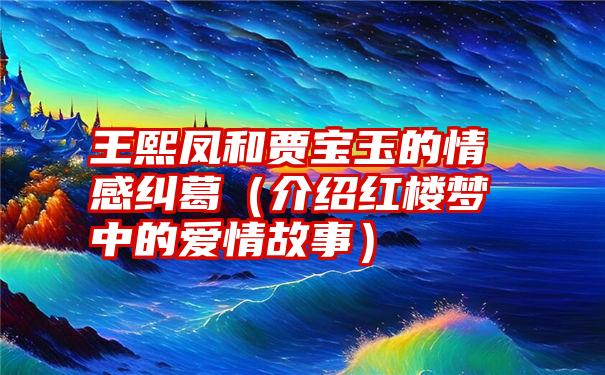 王熙凤和贾宝玉的情感纠葛（介绍红楼梦中的爱情故事）