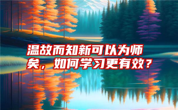 温故而知新可以为师矣，如何学习更有效？