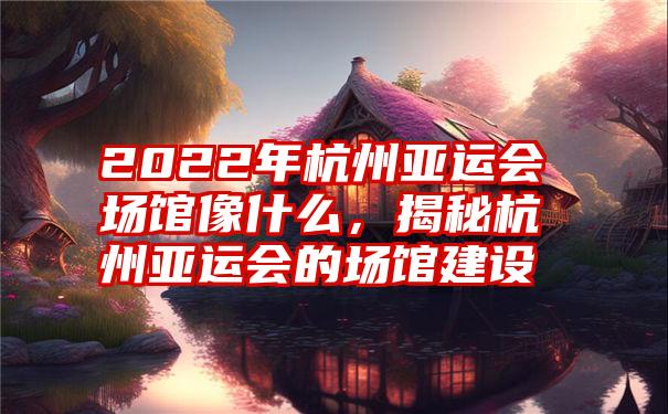 2022年杭州亚运会场馆像什么，揭秘杭州亚运会的场馆建设