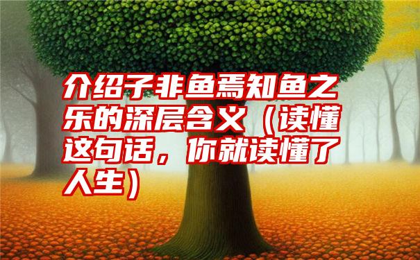 介绍子非鱼焉知鱼之乐的深层含义（读懂这句话，你就读懂了人生）