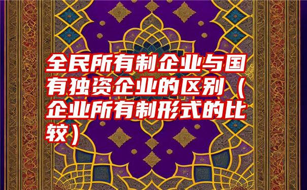 全民所有制企业与国有独资企业的区别（企业所有制形式的比较）