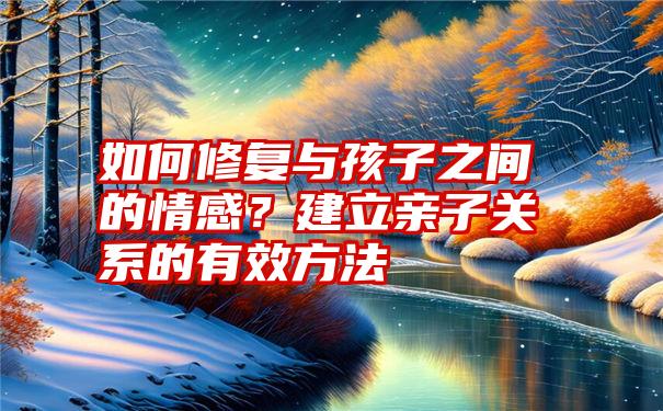 如何修复与孩子之间的情感？建立亲子关系的有效方法