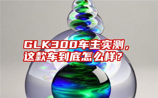 GLK300车主实测，这款车到底怎么样？