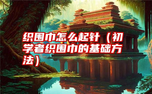 织围巾怎么起针（初学者织围巾的基础方法）