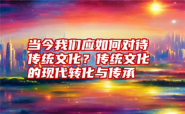 当今我们应如何对待传统文化？传统文化的现代转化与传承