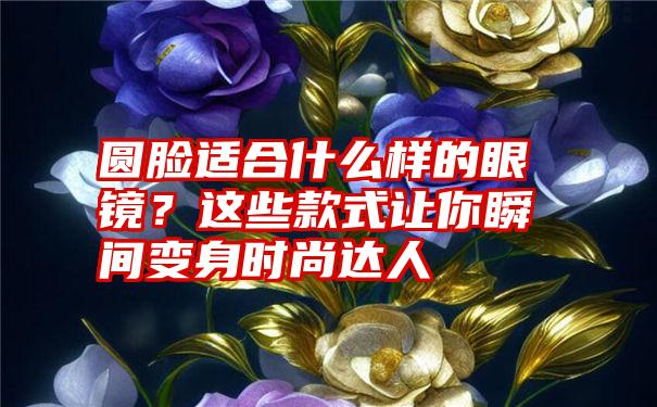 圆脸适合什么样的眼镜？这些款式让你瞬间变身时尚达人