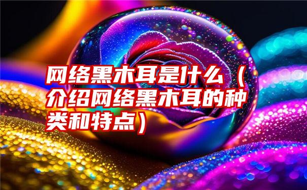 网络黑木耳是什么（介绍网络黑木耳的种类和特点）