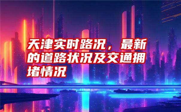 天津实时路况，最新的道路状况及交通拥堵情况