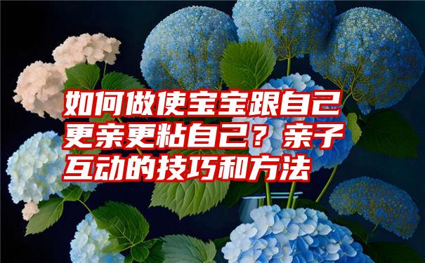 如何做使宝宝跟自己更亲更粘自己？亲子互动的技巧和方法