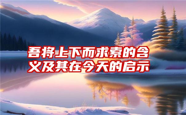 吾将上下而求索的含义及其在今天的启示