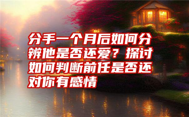 分手一个月后如何分辨他是否还爱？探讨如何判断前任是否还对你有感情