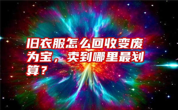 旧衣服怎么回收变废为宝，卖到哪里最划算？