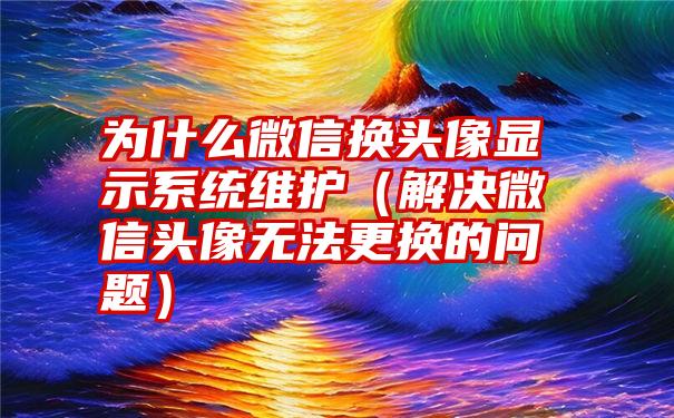 为什么微信换头像显示系统维护（解决微信头像无法更换的问题）