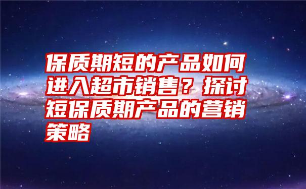 保质期短的产品如何进入超市销售？探讨短保质期产品的营销策略