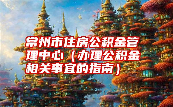 常州市住房公积金管理中心（办理公积金相关事宜的指南）