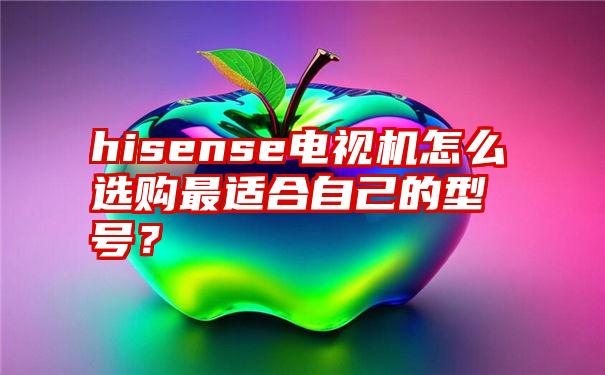 hisense电视机怎么选购最适合自己的型号？