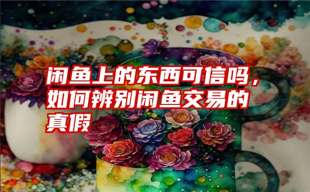 闲鱼上的东西可信吗，如何辨别闲鱼交易的真假