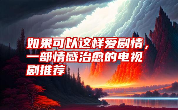 如果可以这样爱剧情，一部情感治愈的电视剧推荐