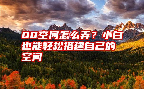 QQ空间怎么弄？小白也能轻松搭建自己的空间